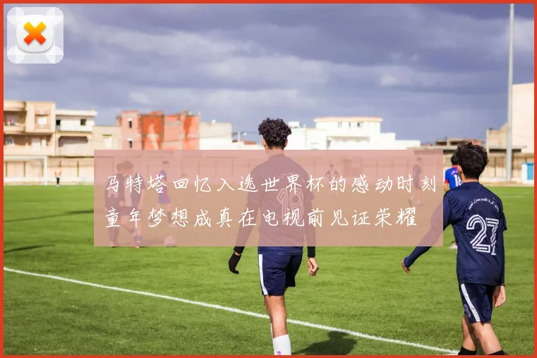 马特塔回忆入选世界杯的感动时刻童年梦想成真在电视前见证荣耀