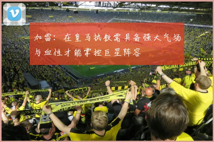 加雷：在皇马执教需具备强大气场与血性才能掌控巨星阵容