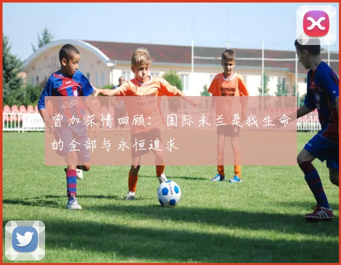 曾加深情回顾：国际米兰是我生命的全部与永恒追求