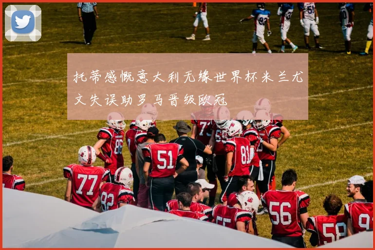 托蒂感慨意大利无缘世界杯米兰尤文失误助罗马晋级欧冠