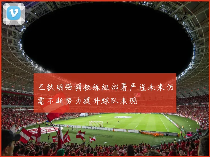 王秋明强调教练组部署严谨未来仍需不断努力提升球队表现