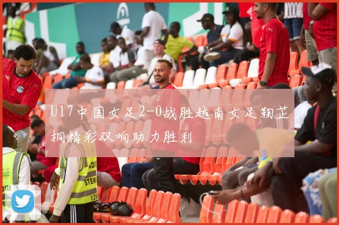 U17中国女足2-0战胜越南女足鞠芷桐精彩双响助力胜利