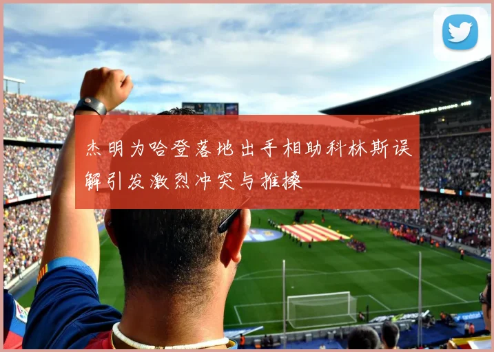 杰明为哈登落地出手相助科林斯误解引发激烈冲突与推搡