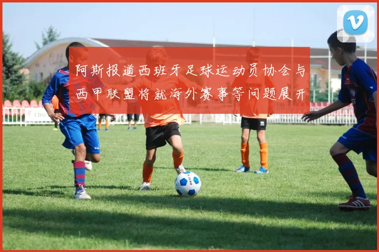 阿斯报道西班牙足球运动员协会与西甲联盟将就海外赛事等问题展开重要谈判