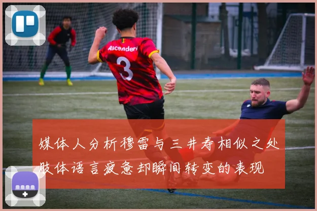 媒体人分析穆雷与三井寿相似之处肢体语言疲惫却瞬间转变的表现