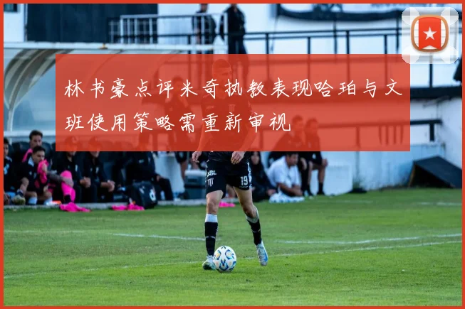 林书豪点评米奇执教表现哈珀与文班使用策略需重新审视