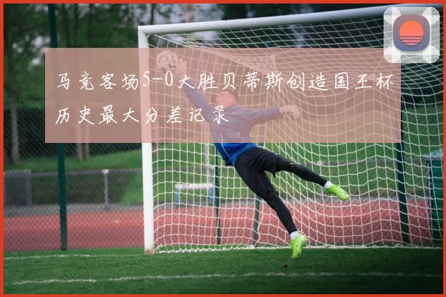 马竞客场5-0大胜贝蒂斯创造国王杯历史最大分差记录