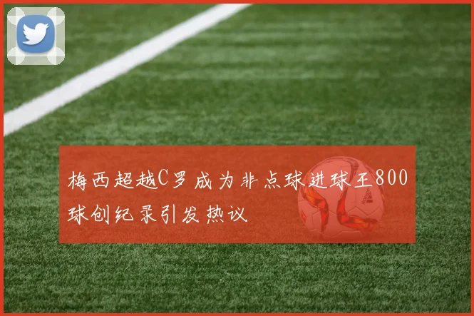 梅西超越C罗成为非点球进球王800球创纪录引发热议