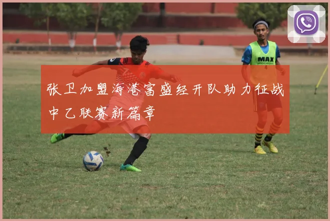张卫加盟海港富盛经开队助力征战中乙联赛新篇章