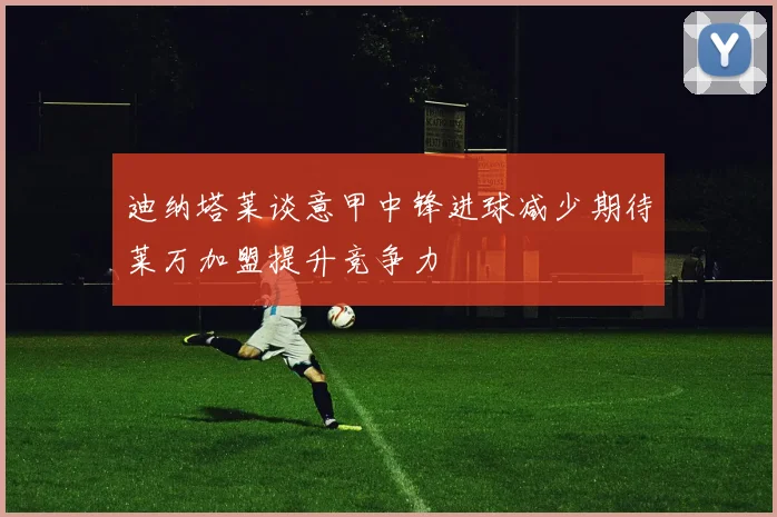 迪纳塔莱谈意甲中锋进球减少期待莱万加盟提升竞争力