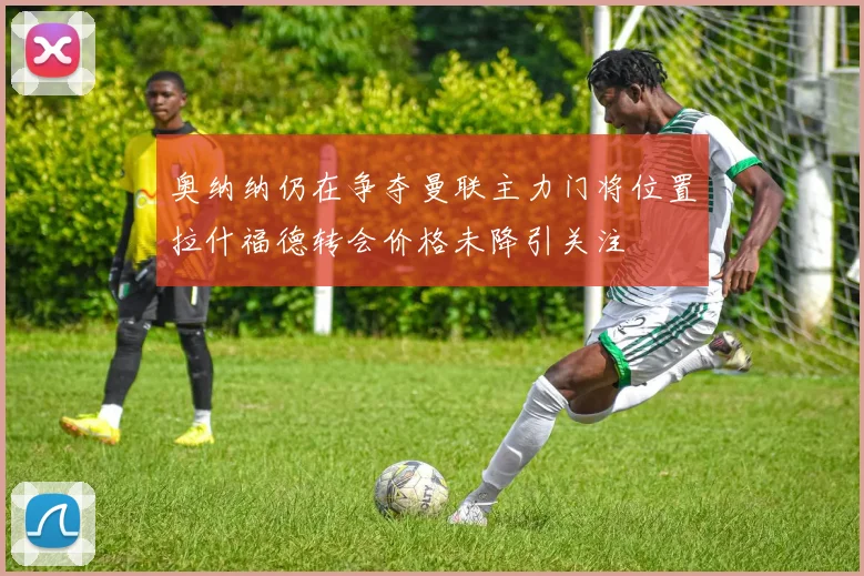 奥纳纳仍在争夺曼联主力门将位置拉什福德转会价格未降引关注