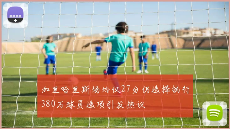 加里哈里斯场均仅27分仍选择执行380万球员选项引发热议