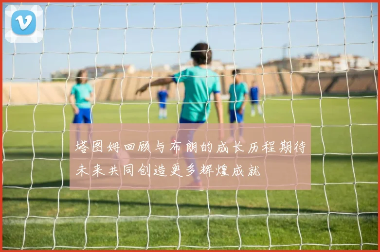 塔图姆回顾与布朗的成长历程期待未来共同创造更多辉煌成就