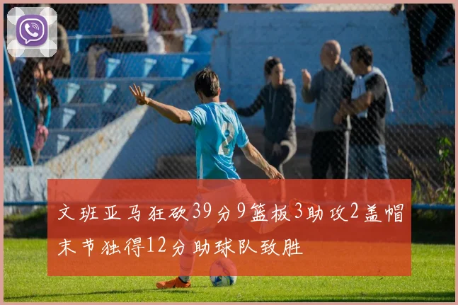 文班亚马狂砍39分9篮板3助攻2盖帽末节独得12分助球队致胜