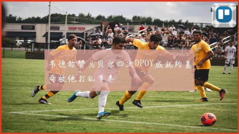 韦德称赞戈贝尔四次DPOY成就约基奇被他打乱节奏