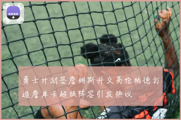 勇士计划签詹姆斯并交易伦纳德打造詹库卡超级阵容引发热议