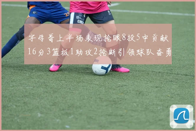 字母哥上半场表现抢眼8投5中贡献16分3篮板1助攻2抢断引领球队奋勇争先