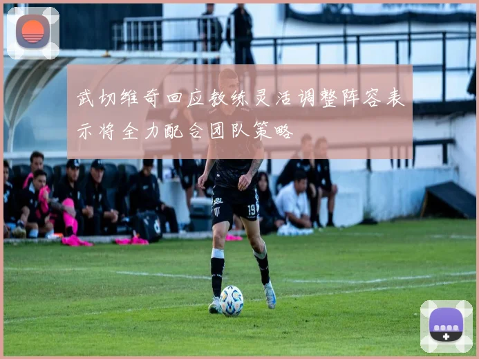 武切维奇回应教练灵活调整阵容表示将全力配合团队策略