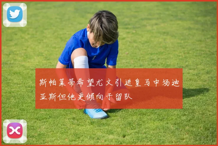 斯帕莱蒂希望尤文引进皇马中场迪亚斯但他更倾向于留队