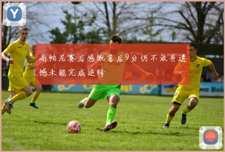 尚帕尼赛后感慨落后9分仍不放弃遗憾未能完成逆转